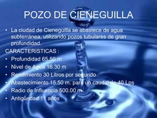 POZO DE CIENEGUILLA
• La ciudad de Cieneguilla se abastece de agua
subterránea, utilizando pozos tubulares de gran
profundidad.
CARACTERISTICAS :
• Profundidad 65.50 m
• Nivel de Agua 16.30 m
• Rendimiento 30 Litros por segundo
• Abastecimiento 15.50 m. para un caudal de 40 Lps
• Radio de Influencia 500.00 m
• Antigüedad 11 años
 