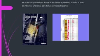 Ya alcansa la profundidad donde se encuentra el producto se retira la broca
Se introduse una sonda para tomar un mapa ultrasonico
 