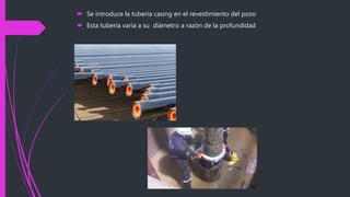  Se introduce la tubería casing en el revestimiento del pozo
 Esta tubería varia a su diámetro a razón de la profundidad
 
