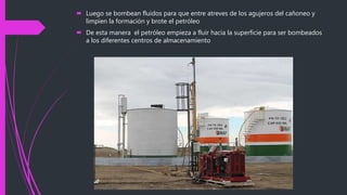  Luego se bombean fluidos para que entre atreves de los agujeros del cañoneo y
limpien la formación y brote el petróleo
 De esta manera el petróleo empieza a fluir hacia la superficie para ser bombeados
a los diferentes centros de almacenamiento
 