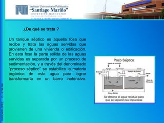 ESCUELA DE INGENIERIA CIVIL
ELECTIVA V “SANEAMIENTO AMBIENTAL”
EUGENIOLOPEZ,C.I.9.796.148
¿De qué se trata ?
Un tanque séptico es aquella fosa que
recibe y trata las aguas servidas que
provienen de una vivienda o edificación.
En esta fosa la parte sólida de las aguas
servidas es separada por un proceso de
sedimentación, y a través del denominado
“proceso séptico” se estabiliza la materia
orgánica de esta agua para lograr
transformarla en un barro inofensivo.
 