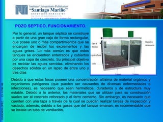 ESCUELA DE INGENIERIA CIVIL
ELECTIVA V “SANEAMIENTO AMBIENTAL”
EUGENIOLOPEZ,C.I.9.796.148
Por lo general, un tanque séptico se construye
a partir de una gran caja de forma rectangular,
que posee uno o más compartimientos que se
encargan de recibir los excrementos y las
aguas grises. Lo más común es que estos
tanques se encuentren enterrados y cubiertos
por una capa de concreto. Su principal objetivo
es reciclar las aguas servidas, eliminando los
desechos sólidos en un lapso de entre uno y
tres días
Debido a que estas fosas poseen una concentración altísima de material orgánico y
organismos patógenos (que pueden ser causantes de diversas enfermedades e
infecciones), es necesario que sean herméticos, duraderos y de estructura muy
estable. Debido a lo anterior, los materiales que se utilizan para su construcción
suelen ser el concreto reforzado y el ferro cemento. Sin embargo, es necesario que
cuenten con una tapa a través de la cual se puedan realizar tareas de inspección y
vaciado, además, debido a los gases que del tanque emanan, es recomendable que
se instale un tubo de ventilación.
POZO SEPTICO. FUNCIONAMIENTO.
 