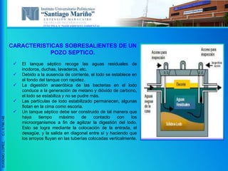 ESCUELA DE INGENIERIA CIVIL
ELECTIVA V “SANEAMIENTO AMBIENTAL”
EUGENIOLOPEZ,C.I.9.796.148
CARACTERISTICAS SOBRESALIENTES DE UN
POZO SEPTICO.
 El tanque séptico recoge las aguas residuales de
inodoros, duchas, lavaderos, etc.
 Debido a la ausencia de corriente, el lodo se establece en
el fondo del tanque con rapidez.
 La digestión anaeróbica de las bacterias en el lodo
conduce a la generación de metano y dióxido de carbono,
el lodo se estabiliza y no se pudre más.
 Las partículas de lodo estabilizado permanecen, algunas
flotan en la cima como escoria.
 Un tanque séptico debe ser construido de tal manera que
haya tiempo máximo de contacto con los
microorganismos a fin de agilizar la digestión del lodo.
Esto se logra mediante la colocación de la entrada, el
desagüe, y la salida en diagonal entre sí y haciendo que
los arroyos fluyan en las tuberías colocadas verticalmente.
 