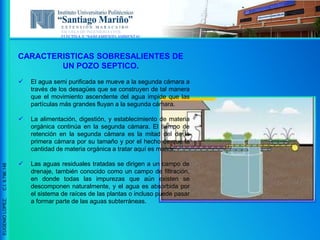 ESCUELA DE INGENIERIA CIVIL
ELECTIVA V “SANEAMIENTO AMBIENTAL”
EUGENIOLOPEZ,C.I.9.796.148
CARACTERISTICAS SOBRESALIENTES DE
UN POZO SEPTICO.
 El agua semi purificada se mueve a la segunda cámara a
través de los desagües que se construyen de tal manera
que el movimiento ascendente del agua impide que las
partículas más grandes fluyan a la segunda cámara.
 La alimentación, digestión, y establecimiento de materia
orgánica continúa en la segunda cámara. El tiempo de
retención en la segunda cámara es la mitad del de la
primera cámara por su tamaño y por el hecho de que la
cantidad de materia orgánica a tratar aquí es menor.
 Las aguas residuales tratadas se dirigen a un campo de
drenaje, también conocido como un campo de filtración,
en donde todas las impurezas que aún existen se
descomponen naturalmente, y el agua es absorbida por
el sistema de raíces de las plantas o incluso puede pasar
a formar parte de las aguas subterráneas.
 