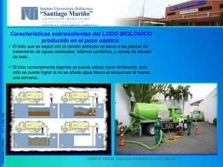 ESCUELA DE INGENIERIA CIVIL
ELECTIVA V “SANEAMIENTO AMBIENTAL”
EUGENIOLOPEZ,C.I.9.796.148
Características sobresalientes del LODO BIOLOGICO
producido en el pozo séptico.
 El lodo que se aspira con el camión extractor se lanza a las plantas de
tratamiento de aguas residuales, rellenos sanitarios, o camas de secado
de lodo..
 El lodo correctamente digerido se puede utilizar como fertilizante, esto
sólo se puede lograr si no se añade agua fresca al tanque por al menos
una semana..
CAMION VACUM, ideal para la limpieza de pozos sépticos
 