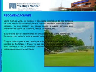 ESCUELA DE INGENIERIA CIVIL
ELECTIVA V “SANEAMIENTO AMBIENTAL”
EUGENIOLOPEZ,C.I.9.796.148
RECOMENDACIONES
Como hemos visto, la función y adecuada utilización de los tanques
sépticos resulta fundamental para la mantención de la salud de nuestros
hogares, ya que reciben las aguas sucias o aguas servidas que
provienen del baño, de la cocina, de los lavaderos, etc.
Es por esto que se recomienda no utilizar agua de forma desmedida, y
de este modo, evitar la saturación del sistema séptico.
El agua tratada puede ser usada para riego de jardines, no así para la
siembra de hortalizas y frutas ya que para ello debe tratarse de forma
mas profunda a fin de eliminar posibles agentes patógenos que aun
pueden permanecer en el fluido.
 