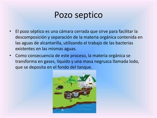 Pozo septico
• El pozo séptico es una cámara cerrada que sirve para facilitar la
descomposición y separación de la materia orgánica contenida en
las aguas de alcantarilla, utilizando el trabajo de las bacterias
existentes en las mismas aguas.
• Como consecuencia de este proceso, la materia orgánica se
transforma en gases, líquido y una masa negruzca llamada lodo,
que se deposita en el fondo del tanque.
 