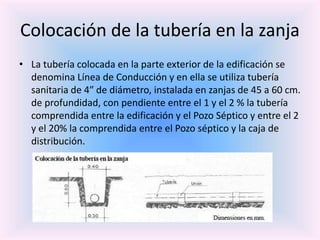 Colocación de la tubería en la zanja
• La tubería colocada en la parte exterior de la edificación se
denomina Línea de Conducción y en ella se utiliza tubería
sanitaria de 4″ de diámetro, instalada en zanjas de 45 a 60 cm.
de profundidad, con pendiente entre el 1 y el 2 % la tubería
comprendida entre la edificación y el Pozo Séptico y entre el 2
y el 20% la comprendida entre el Pozo séptico y la caja de
distribución.
 