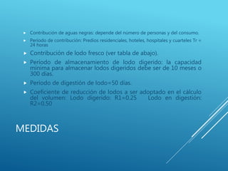 MEDIDAS
 Contribución de aguas negras: depende del número de personas y del consumo.
 Período de contribución: Predios residenciales, hoteles, hospitales y cuarteles Tr =
24 horas
 Contribución de lodo fresco (ver tabla de abajo).
 Período de almacenamiento de lodo digerido: la capacidad
mínima para almacenar lodos digeridos debe ser de 10 meses o
300 días.
 Período de digestión de lodo=50 días.
 Coeficiente de reducción de lodos a ser adoptado en el cálculo
del volumen: Lodo digerido: R1=0.25 Lodo en digestión:
R2=0.50
 