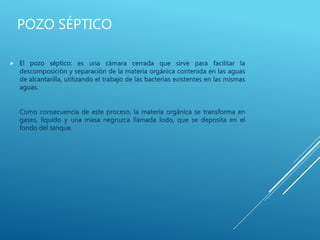 POZO SÉPTICO
 El pozo séptico: es una cámara cerrada que sirve para facilitar la
descomposición y separación de la materia orgánica contenida en las aguas
de alcantarilla, utilizando el trabajo de las bacterias existentes en las mismas
aguas.
Como consecuencia de este proceso, la materia orgánica se transforma en
gases, líquido y una masa negruzca llamada lodo, que se deposita en el
fondo del tanque.
 