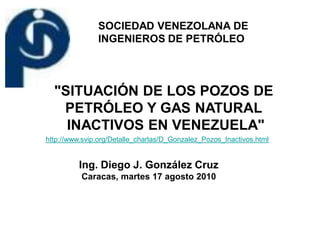 SOCIEDAD VENEZOLANA DE
               INGENIEROS DE PETRÓLEO



  "SITUACIÓN DE LOS POZOS DE
   PETRÓLEO Y GAS NATURAL
    INACTIVOS EN VENEZUELA"
http://www.svip.org/Detalle_charlas/D_Gonzalez_Pozos_Inactivos.html


         Ing. Diego J. González Cruz
          Caracas, martes 17 agosto 2010
 