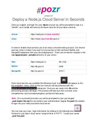 version 1.0
Deploy a Node.js Cloud Server in Seconds
Once you register and login into your #pozr account you will be prompted to type in a
"handle" your handle will serve as the base name for all your #pozr services.
shared https://web.pozr.in/{your-handle}/
cloud http://cloud-{your-handle}.pozr.in
In order to enable cloud services you must setup a shared hosting account. Our shared
services come in handy if you want to have access to fully functional MySQL and
MongoDB databases from your cloud deployment. There are connection samples in the
/var/app/pub/pozr/_samples directory of your server.
Web https://web.pozr.in 80 || 443
MySQL http://db.pozr.in 3306
MongoDB http://no.pozr.in 27017
Once cloud services are available the following cloud icon will appear on the
top navigation menu. Click on the icon and you will be presented with the
deploy #pozr cloud server dialog box. Once you are ready click Ok and the
provisioning process will begin. This process will take less than a minute, once
completed the round animated progress symbol will fade away.
Note: On a successful provision you will be prompted to save your keypair
_pozr-keyair-foo.zip this zip contains your authentication keypair foo.pem file needed
to login into your newly launched cloud server.
You can view your user / login information by clicking on the following icon
Connect to your #pozr cloud server using terminal or PuTTY. Locate your saved
_pozr-foo.pem
 