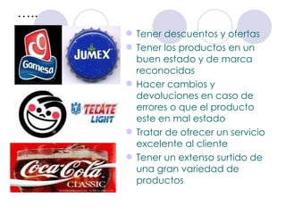 … .. Tener descuentos y ofertas Tener los productos en un buen estado y de marca reconocidas  Hacer cambios y devoluciones en caso de errores o que el producto este en mal estado Tratar de ofrecer un servicio excelente al cliente  Tener un extenso surtido de una gran variedad de productos 