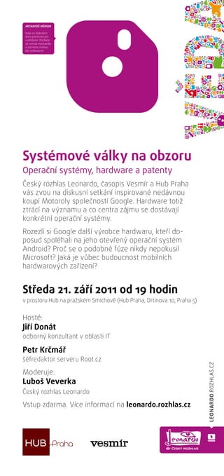 Bezpečnost potravin
Systémové války na obzoru
Operační systémy, hardware a patenty
Český rozhlas Leonardo, časopis Vesmír a Hub Praha
vás zvou na diskusní setkání inspirované nedávnou
koupí Motoroly společností Google. Hardware totiž
ztrácí na významu a co centra zájmu se dostávají
konkrétní operační systémy.
Rozezlí si Google další výrobce hardwaru, kteří do-
posud spoléhali na jeho otevřený operační systém
Android? Proč se o podobné fúze nikdy nepokusil
Microsoft? Jaká je vůbec budoucnost mobilních
hardwarových zařízení?


Středa 21. září 2011 od 19 hodin
v prostoru Hub na pražském Smíchově (Hub Praha, Drtinova 10, Praha 5)


Hosté:
Jiří Donát
odborný konzultant v oblasti IT

Petr Krčmář
šéfredaktor serveru Root.cz

Moderuje:
Luboš Veverka
Český rozhlas Leonardo

Vstup zdarma. Více informací na leonardo.rozhlas.cz
 