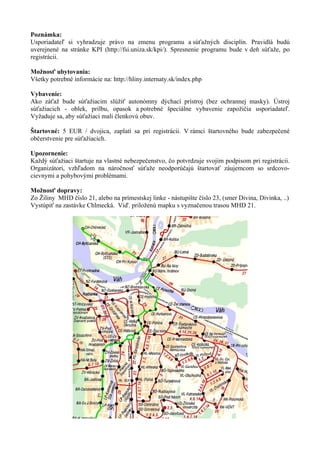 Poznámka:
Usporiadateľ si vyhradzuje právo na zmenu programu a súťažných disciplín. Pravidlá budú
uverejnené na stránke KPI (http://fsi.uniza.sk/kpi/). Spresnenie programu bude v deň súťaže, po
registrácii.

Možnosť ubytovania:
Všetky potrebné informácie na: http://hliny.internaty.sk/index.php

Vybavenie:
Ako záťaž bude súťažiacim slúžiť autonómny dýchací prístroj (bez ochrannej masky). Ústroj
súťažiacich - oblek, prilbu, opasok a potrebné špeciálne vybavenie zapožičia usporiadateľ.
Vyžaduje sa, aby súťažiaci mali členkovú obuv.

Štartovné: 5 EUR / dvojica, zaplatí sa pri registrácii. V rámci štartovného bude zabezpečené
občerstvenie pre súťažiacich.

Upozornenie:
Každý súťažiaci štartuje na vlastné nebezpečenstvo, čo potvrdzuje svojim podpisom pri registrácii.
Organizátori, vzhľadom na náročnosť súťaže neodporúčajú štartovať záujemcom so srdcovo-
cievnymi a pohybovými problémami.

Možnosť dopravy:
Zo Žiliny MHD číslo 21, alebo na prímestskej linke - nástupište číslo 23, (smer Divina, Divinka, ..)
Vystúpiť na zastávke Chlmecká. Viď. priloženú mapku s vyznačenou trasou MHD 21.
 
