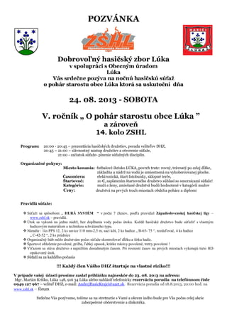 POZVÁNKA
Dobrovoľný hasičský zbor Lúka
v spolupráci s Obecným úradom
Lúka
Vás srdečne pozýva na nočnú hasičskú súťaž
o pohár starostu obce Lúka ktorá sa uskutoční dňa
24. 08. 2013 - SOBOTA
V. ročník „ O pohár starostu obce Lúka ”
a zároveň
14. kolo ZSHL
Program: 20:00 - 20:45 – prezentácia hasičských družstiev, porada veliteľov DHZ,
20:45 – 21:00 – slávnostný nástup družstiev a otvorenie súťaže,
21:00 - začiatok súťaže- plnenie súťažných disciplín.
Organizačné pokyny:
Miesto konania: futbalové ihrisko LÚKA, povrch trate: rovný, trávnatý po celej dĺžke,
základňa a nádrž na vodu je umiestnená na vykobercovanej ploche.
Časomiera: elektronická, štart fotobunky, sklopné terče,
Štartovné: 10 €, zaplatením štartovného družstvo súhlasí so smernicami súťaže!
Kategórie: muži a ženy, zmiešané družstvá budú hodnotené v kategórií mužov
Ceny: družstvá na prvých troch miestach obdržia poháre a diplomi
Pravidlá súťaže:
 Súťaží sa spôsobom „ HURÁ SYSTÉM “ v počte 7 členov, podľa pravidiel Západoslovenskej hasičskej ligy –
www.zshl.sk – pravidlá.
 Útok sa vykoná na jednu nádrž, bez dopĺňania vody počas útoku. Každé hasičské družstvo bude súťažiť s vlastným
hadicovým materiálom a technikou schváleného typu.
 Náradie : 1ks PPS 12, 2 ks savice 110 mm-2,5 m, sací kôš, 2 ks hadice „ B-65- 75 “, rozdeľovač, 4 ks hadice
„ C-42-52 “, 2 ks prúdnice
 Organizačný štáb môže družstvám počas súťaže skontrolovať dĺžku a šírku hadíc.
 Športové oblečenie povolené, prilba, ľahký opasok, krátke rukávy povolené, tretry povolené !
 Víťazom sa stáva družstvo s najnižším dosiahnutým časom. Pri rovnosti časov na prvých miestach vykonajú tieto HD
opakovaný útok.
 Súťaží sa za každého počasia
!!! Každý člen Vášho DHZ štartuje na vlastné riziko!!!
V prípade vašej účasti prosíme zaslať prihlášku najneskôr do 23. 08. 2013 na adresu:
Mgr. Marián Kriško, Lúka 148, 916 34 Lúka alebo nahlásiť telefonicky rezerváciu poradia na telefónnom čísle
0949 127 967 – veliteľ DHZ, e-mail: AndrejHasicKrajci@azet.sk. Rezervácia poradia od 18.8.2013, 20:00 hod. na
www.zshl.sk – fórum
Srdečne Vás pozývame, tešíme sa na stretnutie s Vami a okrem iného bude pre Vás počas celej akcie
zabezpečené občerstvenie a diskotéka.
 