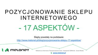 Reklama w Internecie: Pozycjonowanie stron : Kampanie AdWords : Social Media
www.melonet.pl
POZYCJONOWANIE SKLEPU
INTERNETOWEGO
- 17 ASPEKTÓW -
Slajdy powstały na podstawie:
http://www.melonet.pl/blog/pozycjonowanie-sklepu-17-aspektow/
 