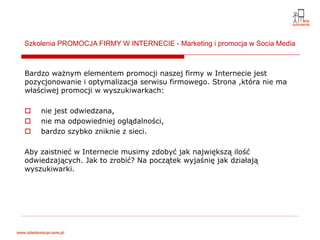Szkolenia PROMOCJA FIRMY W INTERNECIE - Marketing i promocja w Socia Media



Bardzo ważnym elementem promocji naszej firmy w Internecie jest
pozycjonowanie i optymalizacja serwisu firmowego. Strona ,która nie ma
właściwej promocji w wyszukiwarkach:

    nie jest odwiedzana,
    nie ma odpowiedniej oglądalności,
    bardzo szybko zniknie z sieci.

Aby zaistnieć w Internecie musimy zdobyć jak największą ilość
odwiedzających. Jak to zrobić? Na początek wyjaśnię jak działają
wyszukiwarki.
 