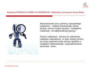 Szkolenia PROMOCJA FIRMY W INTERNECIE - Marketing i promocja w Socia Media




                               Wyszukiwarka przy pomocy specjalnego
                               programu - robota przeszukuje naszą
                               stronę ,tworzy kopie serwisu i następnie
                               indeksuje na odpowiedniej pozycji.

                               Proces indeksacji witryny to ułatwienie
                               robotowi odszukania w sieci naszej strony
                               po przez opisanie kodu strony zgodnie z
                               zasadami optymalizacji i pozycjonowania
                               serwisów www.
 
