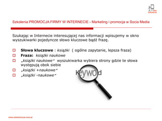 Szkolenia PROMOCJA FIRMY W INTERNECIE - Marketing i promocja w Socia Media


Szukając w Internecie interesującej nas informacji wpisujemy w okno
wyszukiwarki pojedyncze słowo kluczowe bądź frazę.

    Słowa kluczowe : książki ( ogólne zapytanie, lepsza fraza)
    Fraza: książki naukowe
    „książki naukowe” wyszukiwarka wybiera strony gdzie te słowa
    występują obok siebie
    „książki +naukowe”
    „książki -naukowe”
 