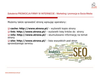 Szkolenia PROMOCJA FIRMY W INTERNECIE - Marketing i promocja w Socia Media


Możemy także sprawdzić stronę wpisując operatory:

   cache: http://www.strona.pl/ - wyświetli kopie strony
   link: http://www.strona.pl/ - wyświetli listę linków do strony
   info: http://www.strona.pl/ - skumulowane informację na temat
strony
   site: http://www.strona.pl/ - lista wszystkich pod stron
sprawdzanego serwisu
 