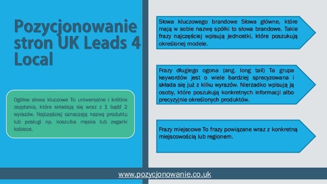 Ogólne słowa kluczowe To uniwersalne i krótkie
zapytania, które składają się wraz z 1 bądź 2
wyrazów. Najczęściej oznaczają nazwę produktu
lub posługi np. koszulka męska lub zegarki
kobiece.
www.pozycjonowanie.co.uk
Frazy długiego ogona (ang. long tail) Ta grupa
keywordów jest o wiele bardziej sprecyzowana i
składa się już z kilku wyrazów. Nierzadko wpisują ją
osoby, które poszukują konkretnych informacji albo
precyzyjnie określonych produktów.
Frazy miejscowe To frazy powiązane wraz z konkretną
miejscowością lub regionem.
Słowa kluczowego brandowe Słowa główne, które
mają w sobie nazwę spółki to słowa brandowe. Takie
frazy najczęściej wpisują jednostki, które poszukują
określonej modele.
 
