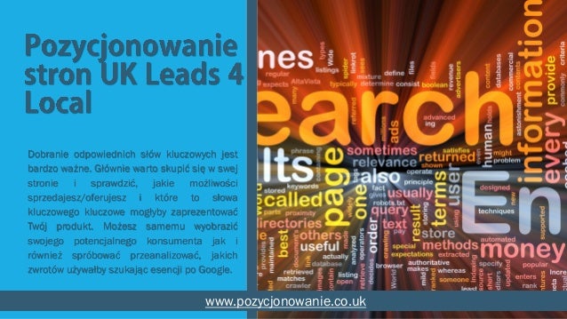 Dobranie odpowiednich słów kluczowych jest
bardzo ważne. Głównie warto skupić się w swej
stronie i sprawdzić, jakie możliwości
sprzedajesz/oferujesz i które to słowa
kluczowego kluczowe mogłyby zaprezentować
Twój produkt. Możesz samemu wyobrazić
swojego potencjalnego konsumenta jak i
również spróbować przeanalizować, jakich
zwrotów używałby szukając esencji po Google.
www.pozycjonowanie.co.uk
 