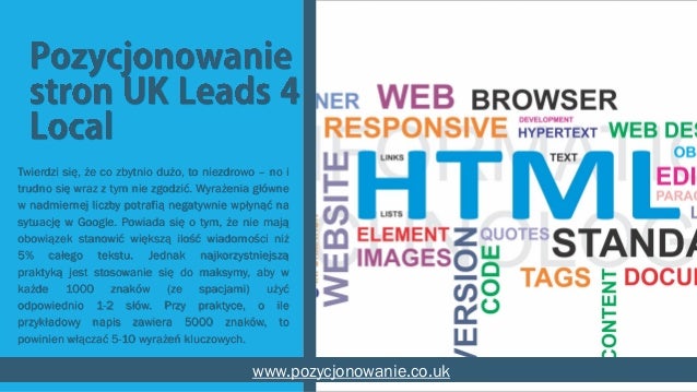 Twierdzi się, że co zbytnio dużo, to niezdrowo – no i
trudno się wraz z tym nie zgodzić. Wyrażenia główne
w nadmiernej liczby potrafią negatywnie wpłynąć na
sytuację w Google. Powiada się o tym, że nie mają
obowiązek stanowić większą ilość wiadomości niż
5% całego tekstu. Jednak najkorzystniejszą
praktyką jest stosowanie się do maksymy, aby w
każde 1000 znaków (ze spacjami) użyć
odpowiednio 1-2 słów. Przy praktyce, o ile
przykładowy napis zawiera 5000 znaków, to
powinien włączać 5-10 wyrażeń kluczowych.
www.pozycjonowanie.co.uk
 