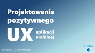 Projektowanie
pozytywnego
UXaplikacji
mobilnej
Jacek Samsel | UX Team Manager
 