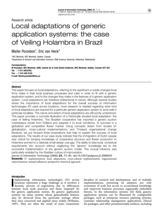 Journal of Information Technology (2006) 21, 73–85
                                                    & 2006 JIT Palgrave Macmillan Ltd. All rights reserved 0268-3962/06 $30.00
                                                    palgrave-journals.com/jit


Research article

Local adaptations of generic
application systems: the case
of Veiling Holambra in Brazil
Marlei Pozzebon1, Eric van Heck2
1
         ´              ´       ´
HEC Montreal, HEC Montreal, Quebec, Canada
2
Department of Decision and Information Sciences, RSM Erasmus University, Rotterdam, Netherlands

Correspondence:
                       ´                                                     ´      ´
M Pozzebon, HEC Montreal, 3000, chemin de la Cote-Sainte-Catherine, HEC Montreal, Quebec, Canada H3T 2A7.
Tel: þ 1 514 340.6754;
Fax: þ 1 514 340 6132;
E-mail: Marlei.pozzebon@hec.ca




Abstract
This paper focuses on local adaptations, referring to the significant or subtle changes local
firms make in their local business processes and rules in order to fit with a generic
application system, and to the changes they make in the features of a generic application
system. Local adaptations are therefore bidirectional in nature. Although several studies
stress the importance of local adaptations for the overall success of information
technologies (IT) used across locations, more research is needed regarding what kind
of local adaptations are required for a particular generic application system to work well in
particular localities. The nature and extent of local adaptations are still poorly understood.
This paper provides a concrete illustration of a historically situated local adaptation: the
case of Veiling Holambra. This Brazilian cooperative has imported a generic auction
marketplace model from Holland and adapted it to local conditions, to succeed in a
globalized and competitive flower market. Using concepts drawn from studies on
globalization, cross-cultural implementations, and IT-based organizational change
literature, we put forward three propositions that help to explain the success of local
adaptations. The results of our case study indicate that the immigration of Dutch people
was critical for bringing knowledge of cooperative structure and flower production to
Holambra and led to a relatively small design-use gap. The ability to take local, contextual
requirements into account without neglecting the ‘generic’ knowledge led to the
successful implementation of the generic auction model. This mutual influence was
particularly enabled by the Brazilian culture of improvization.
Journal of Information Technology (2006) 21, 73–85. doi:10.1057/palgrave.jit.2000059
Keywords: IT implementation; local adaptations; cross-cultural implementation; organizational
improvizations; mutual-influences perspective; historical approach




Introduction
   mplementing information technologies (IT) across                                  decades) of research and development, and of multiple

I  locations represents a huge challenge as it involves a
   dynamic process of negotiation due to differences
between local work practices and those ‘imposed’ by
                                                                                     implementations, promising its adopters not only
                                                                                     economies of scale but access to accumulated knowledge
                                                                                     and improved business processes supposedly embedded
the generic application system. By generic application                               therein. In the information systems (IS) field, generic
systems we mean systems whose generalizable features                                 application systems can be illustrated by configurable
may be divorced from the particular settings where                                   packages, such as enterprise resource planning systems,
they were conceived and applied more widely (Williams,                               customer relationship management applications, clinical
1997). They are often the result of years (sometimes                                 ISs packages, and other parameterizable artifacts, including
 