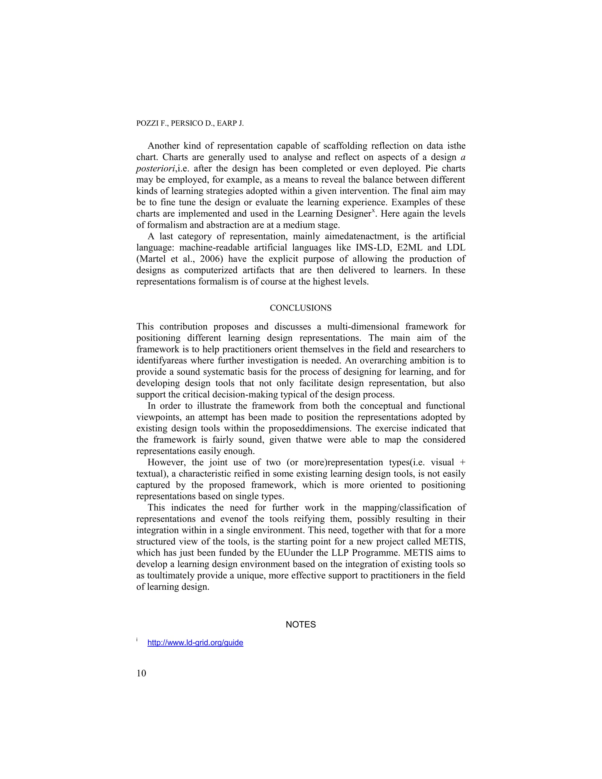 POZZI F., PERSICO D., EARP J.

   Another kind of representation capable of scaffolding reflection on data isthe
chart. Charts are generally used to analyse and reflect on aspects of a design a
posteriori,i.e. after the design has been completed or even deployed. Pie charts
may be employed, for example, as a means to reveal the balance between different
kinds of learning strategies adopted within a given intervention. The final aim may
be to fine tune the design or evaluate the learning experience. Examples of these
charts are implemented and used in the Learning Designer x. Here again the levels
of formalism and abstraction are at a medium stage.
   A last category of representation, mainly aimedatenactment, is the artificial
language: machine-readable artificial languages like IMS-LD, E2ML and LDL
(Martel et al., 2006) have the explicit purpose of allowing the production of
designs as computerized artifacts that are then delivered to learners. In these
representations formalism is of course at the highest levels.

                                    CONCLUSIONS

This contribution proposes and discusses a multi-dimensional framework for
positioning different learning design representations. The main aim of the
framework is to help practitioners orient themselves in the field and researchers to
identifyareas where further investigation is needed. An overarching ambition is to
provide a sound systematic basis for the process of designing for learning, and for
developing design tools that not only facilitate design representation, but also
support the critical decision-making typical of the design process.
   In order to illustrate the framework from both the conceptual and functional
viewpoints, an attempt has been made to position the representations adopted by
existing design tools within the proposeddimensions. The exercise indicated that
the framework is fairly sound, given thatwe were able to map the considered
representations easily enough.
   However, the joint use of two (or more)representation types(i.e. visual +
textual), a characteristic reified in some existing learning design tools, is not easily
captured by the proposed framework, which is more oriented to positioning
representations based on single types.
   This indicates the need for further work in the mapping/classification of
representations and evenof the tools reifying them, possibly resulting in their
integration within in a single environment. This need, together with that for a more
structured view of the tools, is the starting point for a new project called METIS,
which has just been funded by the EUunder the LLP Programme. METIS aims to
develop a learning design environment based on the integration of existing tools so
as toultimately provide a unique, more effective support to practitioners in the field
of learning design.


                                       NOTES
i
     http://www.ld-grid.org/guide


10
 