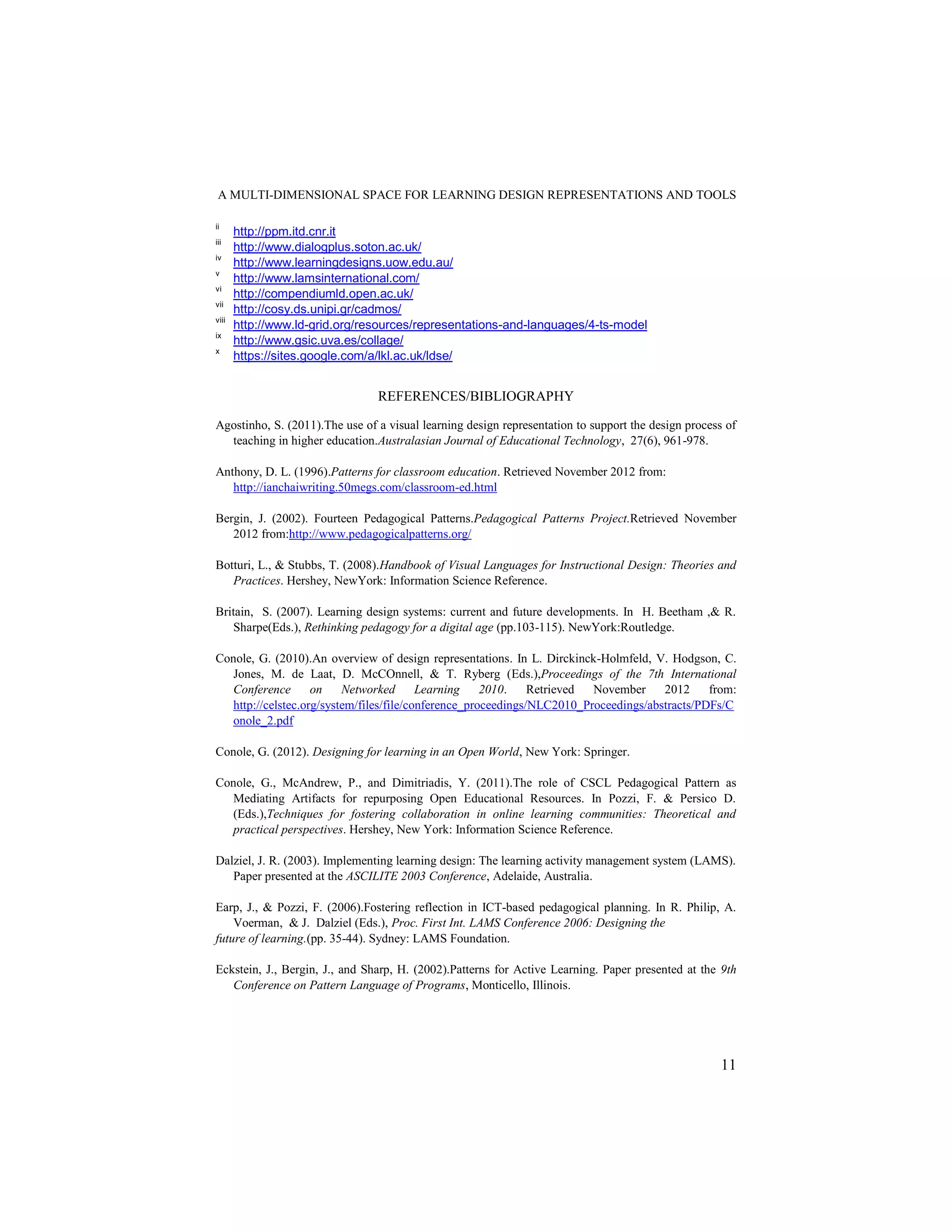 A MULTI-DIMENSIONAL SPACE FOR LEARNING DESIGN REPRESENTATIONS AND TOOLS

ii
       http://ppm.itd.cnr.it
iii
       http://www.dialogplus.soton.ac.uk/
iv
       http://www.learningdesigns.uow.edu.au/
v
       http://www.lamsinternational.com/
vi
       http://compendiumld.open.ac.uk/
vii
       http://cosy.ds.unipi.gr/cadmos/
viii
       http://www.ld-grid.org/resources/representations-and-languages/4-ts-model
ix
       http://www.gsic.uva.es/collage/
x
       https://sites.google.com/a/lkl.ac.uk/ldse/


                                REFERENCES/BIBLIOGRAPHY

Agostinho, S. (2011).The use of a visual learning design representation to support the design process of
  teaching in higher education.Australasian Journal of Educational Technology, 27(6), 961-978.

Anthony, D. L. (1996).Patterns for classroom education. Retrieved November 2012 from:
   http://ianchaiwriting.50megs.com/classroom-ed.html

Bergin, J. (2002). Fourteen Pedagogical Patterns.Pedagogical Patterns Project.Retrieved November
   2012 from:http://www.pedagogicalpatterns.org/

Botturi, L., & Stubbs, T. (2008).Handbook of Visual Languages for Instructional Design: Theories and
   Practices. Hershey, NewYork: Information Science Reference.

Britain, S. (2007). Learning design systems: current and future developments. In H. Beetham ,& R.
    Sharpe(Eds.), Rethinking pedagogy for a digital age (pp.103-115). NewYork:Routledge.

Conole, G. (2010).An overview of design representations. In L. Dirckinck-Holmfeld, V. Hodgson, C.
   Jones, M. de Laat, D. McCOnnell, & T. Ryberg (Eds.),Proceedings of the 7th International
   Conference       on    Networked       Learning    2010.    Retrieved November     2012     from:
   http://celstec.org/system/files/file/conference_proceedings/NLC2010_Proceedings/abstracts/PDFs/C
   onole_2.pdf

Conole, G. (2012). Designing for learning in an Open World, New York: Springer.

Conole, G., McAndrew, P., and Dimitriadis, Y. (2011).The role of CSCL Pedagogical Pattern as
   Mediating Artifacts for repurposing Open Educational Resources. In Pozzi, F. & Persico D.
   (Eds.),Techniques for fostering collaboration in online learning communities: Theoretical and
   practical perspectives. Hershey, New York: Information Science Reference.

Dalziel, J. R. (2003). Implementing learning design: The learning activity management system (LAMS).
   Paper presented at the ASCILITE 2003 Conference, Adelaide, Australia.

Earp, J., & Pozzi, F. (2006).Fostering reflection in ICT-based pedagogical planning. In R. Philip, A.
    Voerman, & J. Dalziel (Eds.), Proc. First Int. LAMS Conference 2006: Designing the
future of learning.(pp. 35-44). Sydney: LAMS Foundation.

Eckstein, J., Bergin, J., and Sharp, H. (2002).Patterns for Active Learning. Paper presented at the 9th
   Conference on Pattern Language of Programs, Monticello, Illinois.




                                                                                                    11
 