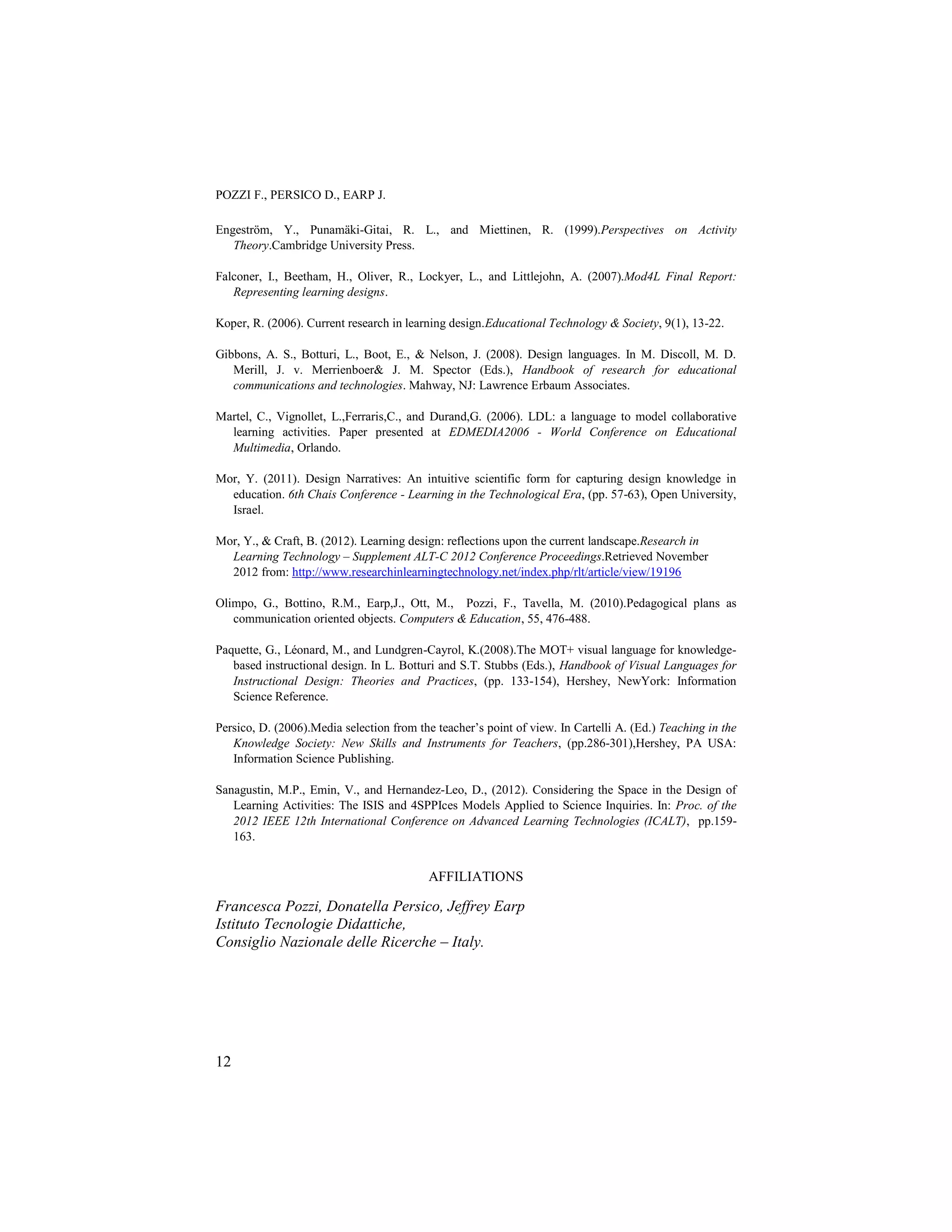 POZZI F., PERSICO D., EARP J.

Engeström, Y., Punamäki-Gitai, R. L., and Miettinen, R. (1999).Perspectives on Activity
   Theory.Cambridge University Press.

Falconer, I., Beetham, H., Oliver, R., Lockyer, L., and Littlejohn, A. (2007).Mod4L Final Report:
   Representing learning designs.

Koper, R. (2006). Current research in learning design.Educational Technology & Society, 9(1), 13-22.

Gibbons, A. S., Botturi, L., Boot, E., & Nelson, J. (2008). Design languages. In M. Discoll, M. D.
   Merill, J. v. Merrienboer& J. M. Spector (Eds.), Handbook of research for educational
   communications and technologies. Mahway, NJ: Lawrence Erbaum Associates.

Martel, C., Vignollet, L.,Ferraris,C., and Durand,G. (2006). LDL: a language to model collaborative
  learning activities. Paper presented at EDMEDIA2006 - World Conference on Educational
  Multimedia, Orlando.

Mor, Y. (2011). Design Narratives: An intuitive scientific form for capturing design knowledge in
  education. 6th Chais Conference - Learning in the Technological Era, (pp. 57-63), Open University,
  Israel.

Mor, Y., & Craft, B. (2012). Learning design: reflections upon the current landscape.Research in
  Learning Technology – Supplement ALT-C 2012 Conference Proceedings.Retrieved November
  2012 from: http://www.researchinlearningtechnology.net/index.php/rlt/article/view/19196

Olimpo, G., Bottino, R.M., Earp,J., Ott, M., Pozzi, F., Tavella, M. (2010).Pedagogical plans as
   communication oriented objects. Computers & Education, 55, 476-488.

Paquette, G., Léonard, M., and Lundgren-Cayrol, K.(2008).The MOT+ visual language for knowledge-
   based instructional design. In L. Botturi and S.T. Stubbs (Eds.), Handbook of Visual Languages for
   Instructional Design: Theories and Practices, (pp. 133-154), Hershey, NewYork: Information
   Science Reference.

Persico, D. (2006).Media selection from the teacher‟s point of view. In Cartelli A. (Ed.) Teaching in the
   Knowledge Society: New Skills and Instruments for Teachers, (pp.286-301),Hershey, PA USA:
   Information Science Publishing.

Sanagustin, M.P., Emin, V., and Hernandez-Leo, D., (2012). Considering the Space in the Design of
   Learning Activities: The ISIS and 4SPPIces Models Applied to Science Inquiries. In: Proc. of the
   2012 IEEE 12th International Conference on Advanced Learning Technologies (ICALT), pp.159-
   163.


                                          AFFILIATIONS

Francesca Pozzi, Donatella Persico, Jeffrey Earp
Istituto Tecnologie Didattiche,
Consiglio Nazionale delle Ricerche – Italy.




12
 