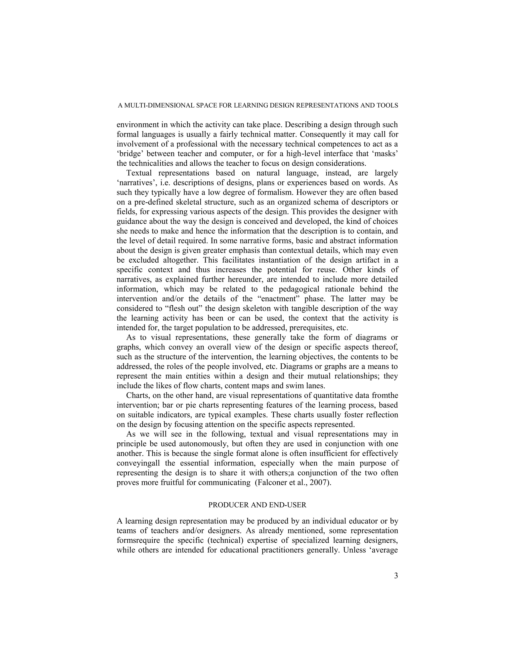 A MULTI-DIMENSIONAL SPACE FOR LEARNING DESIGN REPRESENTATIONS AND TOOLS

environment in which the activity can take place. Describing a design through such
formal languages is usually a fairly technical matter. Consequently it may call for
involvement of a professional with the necessary technical competences to act as a
„bridge‟ between teacher and computer, or for a high-level interface that „masks‟
the technicalities and allows the teacher to focus on design considerations.
   Textual representations based on natural language, instead, are largely
„narratives‟, i.e. descriptions of designs, plans or experiences based on words. As
such they typically have a low degree of formalism. However they are often based
on a pre-defined skeletal structure, such as an organized schema of descriptors or
fields, for expressing various aspects of the design. This provides the designer with
guidance about the way the design is conceived and developed, the kind of choices
she needs to make and hence the information that the description is to contain, and
the level of detail required. In some narrative forms, basic and abstract information
about the design is given greater emphasis than contextual details, which may even
be excluded altogether. This facilitates instantiation of the design artifact in a
specific context and thus increases the potential for reuse. Other kinds of
narratives, as explained further hereunder, are intended to include more detailed
information, which may be related to the pedagogical rationale behind the
intervention and/or the details of the “enactment” phase. The latter may be
considered to “flesh out” the design skeleton with tangible description of the way
the learning activity has been or can be used, the context that the activity is
intended for, the target population to be addressed, prerequisites, etc.
   As to visual representations, these generally take the form of diagrams or
graphs, which convey an overall view of the design or specific aspects thereof,
such as the structure of the intervention, the learning objectives, the contents to be
addressed, the roles of the people involved, etc. Diagrams or graphs are a means to
represent the main entities within a design and their mutual relationships; they
include the likes of flow charts, content maps and swim lanes.
   Charts, on the other hand, are visual representations of quantitative data fromthe
intervention; bar or pie charts representing features of the learning process, based
on suitable indicators, are typical examples. These charts usually foster reflection
on the design by focusing attention on the specific aspects represented.
   As we will see in the following, textual and visual representations may in
principle be used autonomously, but often they are used in conjunction with one
another. This is because the single format alone is often insufficient for effectively
conveyingall the essential information, especially when the main purpose of
representing the design is to share it with others;a conjunction of the two often
proves more fruitful for communicating (Falconer et al., 2007).

                            PRODUCER AND END-USER

A learning design representation may be produced by an individual educator or by
teams of teachers and/or designers. As already mentioned, some representation
formsrequire the specific (technical) expertise of specialized learning designers,
while others are intended for educational practitioners generally. Unless „average


                                                                                    3
 