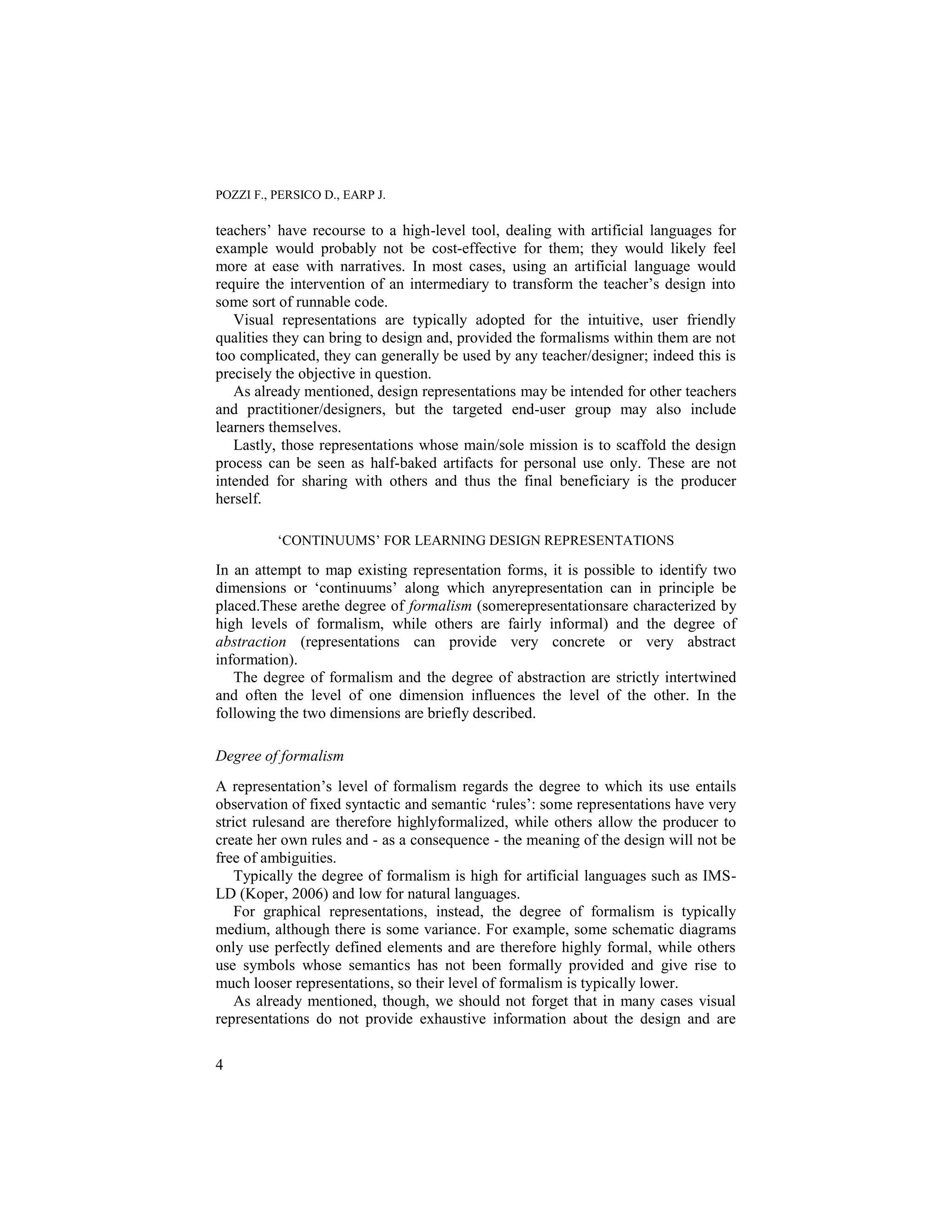 POZZI F., PERSICO D., EARP J.

teachers‟ have recourse to a high-level tool, dealing with artificial languages for
example would probably not be cost-effective for them; they would likely feel
more at ease with narratives. In most cases, using an artificial language would
require the intervention of an intermediary to transform the teacher‟s design into
some sort of runnable code.
   Visual representations are typically adopted for the intuitive, user friendly
qualities they can bring to design and, provided the formalisms within them are not
too complicated, they can generally be used by any teacher/designer; indeed this is
precisely the objective in question.
   As already mentioned, design representations may be intended for other teachers
and practitioner/designers, but the targeted end-user group may also include
learners themselves.
   Lastly, those representations whose main/sole mission is to scaffold the design
process can be seen as half-baked artifacts for personal use only. These are not
intended for sharing with others and thus the final beneficiary is the producer
herself.

          „CONTINUUMS‟ FOR LEARNING DESIGN REPRESENTATIONS

In an attempt to map existing representation forms, it is possible to identify two
dimensions or „continuums‟ along which anyrepresentation can in principle be
placed.These arethe degree of formalism (somerepresentationsare characterized by
high levels of formalism, while others are fairly informal) and the degree of
abstraction (representations can provide very concrete or very abstract
information).
   The degree of formalism and the degree of abstraction are strictly intertwined
and often the level of one dimension influences the level of the other. In the
following the two dimensions are briefly described.

Degree of formalism
A representation‟s level of formalism regards the degree to which its use entails
observation of fixed syntactic and semantic „rules‟: some representations have very
strict rulesand are therefore highlyformalized, while others allow the producer to
create her own rules and - as a consequence - the meaning of the design will not be
free of ambiguities.
    Typically the degree of formalism is high for artificial languages such as IMS-
LD (Koper, 2006) and low for natural languages.
    For graphical representations, instead, the degree of formalism is typically
medium, although there is some variance. For example, some schematic diagrams
only use perfectly defined elements and are therefore highly formal, while others
use symbols whose semantics has not been formally provided and give rise to
much looser representations, so their level of formalism is typically lower.
    As already mentioned, though, we should not forget that in many cases visual
representations do not provide exhaustive information about the design and are

4
 