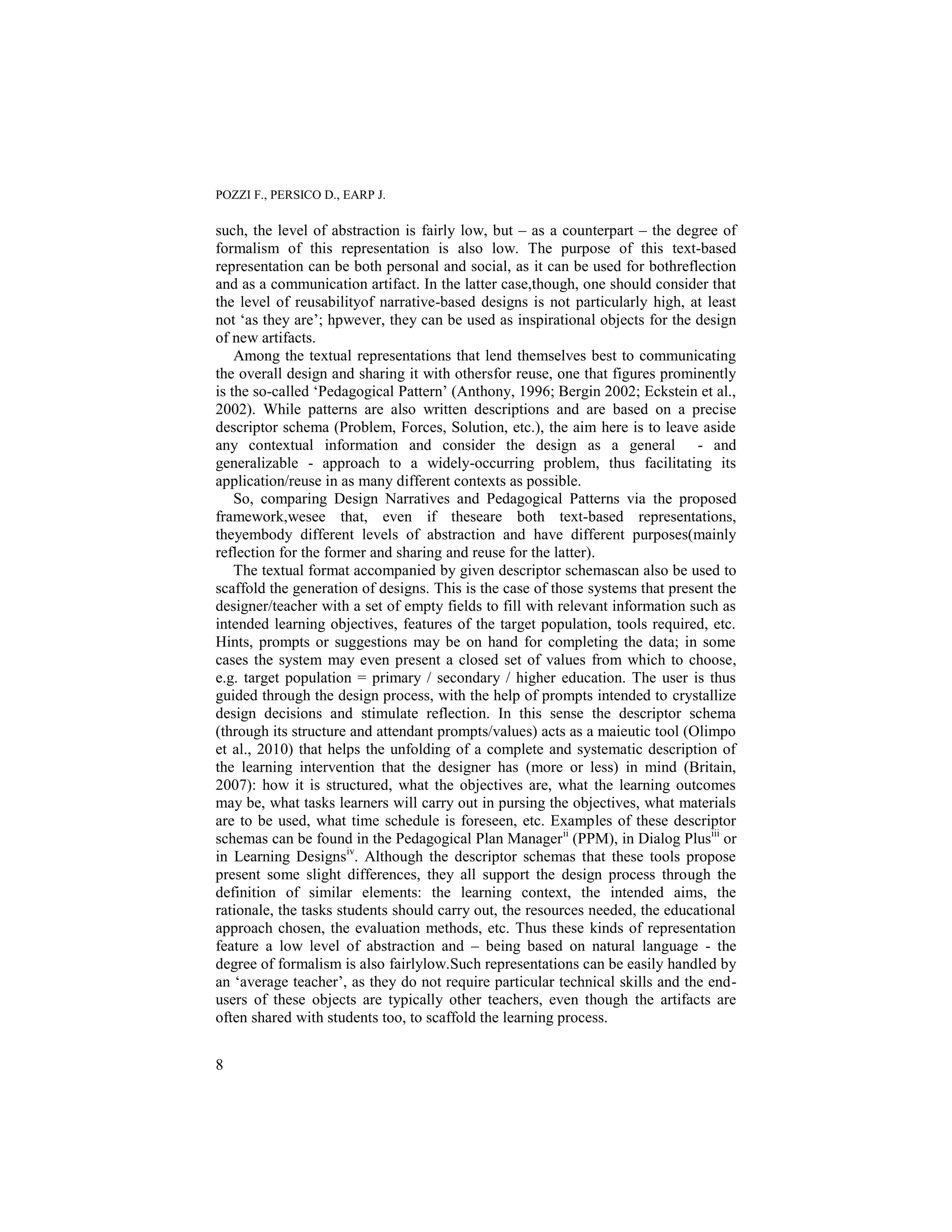 POZZI F., PERSICO D., EARP J.

such, the level of abstraction is fairly low, but – as a counterpart – the degree of
formalism of this representation is also low. The purpose of this text-based
representation can be both personal and social, as it can be used for bothreflection
and as a communication artifact. In the latter case,though, one should consider that
the level of reusabilityof narrative-based designs is not particularly high, at least
not „as they are‟; hpwever, they can be used as inspirational objects for the design
of new artifacts.
    Among the textual representations that lend themselves best to communicating
the overall design and sharing it with othersfor reuse, one that figures prominently
is the so-called „Pedagogical Pattern‟ (Anthony, 1996; Bergin 2002; Eckstein et al.,
2002). While patterns are also written descriptions and are based on a precise
descriptor schema (Problem, Forces, Solution, etc.), the aim here is to leave aside
any contextual information and consider the design as a general - and
generalizable - approach to a widely-occurring problem, thus facilitating its
application/reuse in as many different contexts as possible.
    So, comparing Design Narratives and Pedagogical Patterns via the proposed
framework,wesee that, even if theseare both text-based representations,
theyembody different levels of abstraction and have different purposes(mainly
reflection for the former and sharing and reuse for the latter).
    The textual format accompanied by given descriptor schemascan also be used to
scaffold the generation of designs. This is the case of those systems that present the
designer/teacher with a set of empty fields to fill with relevant information such as
intended learning objectives, features of the target population, tools required, etc.
Hints, prompts or suggestions may be on hand for completing the data; in some
cases the system may even present a closed set of values from which to choose,
e.g. target population = primary / secondary / higher education. The user is thus
guided through the design process, with the help of prompts intended to crystallize
design decisions and stimulate reflection. In this sense the descriptor schema
(through its structure and attendant prompts/values) acts as a maieutic tool (Olimpo
et al., 2010) that helps the unfolding of a complete and systematic description of
the learning intervention that the designer has (more or less) in mind (Britain,
2007): how it is structured, what the objectives are, what the learning outcomes
may be, what tasks learners will carry out in pursing the objectives, what materials
are to be used, what time schedule is foreseen, etc. Examples of these descriptor
schemas can be found in the Pedagogical Plan Manager ii (PPM), in Dialog Plusiii or
in Learning Designsiv. Although the descriptor schemas that these tools propose
present some slight differences, they all support the design process through the
definition of similar elements: the learning context, the intended aims, the
rationale, the tasks students should carry out, the resources needed, the educational
approach chosen, the evaluation methods, etc. Thus these kinds of representation
feature a low level of abstraction and – being based on natural language - the
degree of formalism is also fairlylow.Such representations can be easily handled by
an „average teacher‟, as they do not require particular technical skills and the end-
users of these objects are typically other teachers, even though the artifacts are
often shared with students too, to scaffold the learning process.


8
 