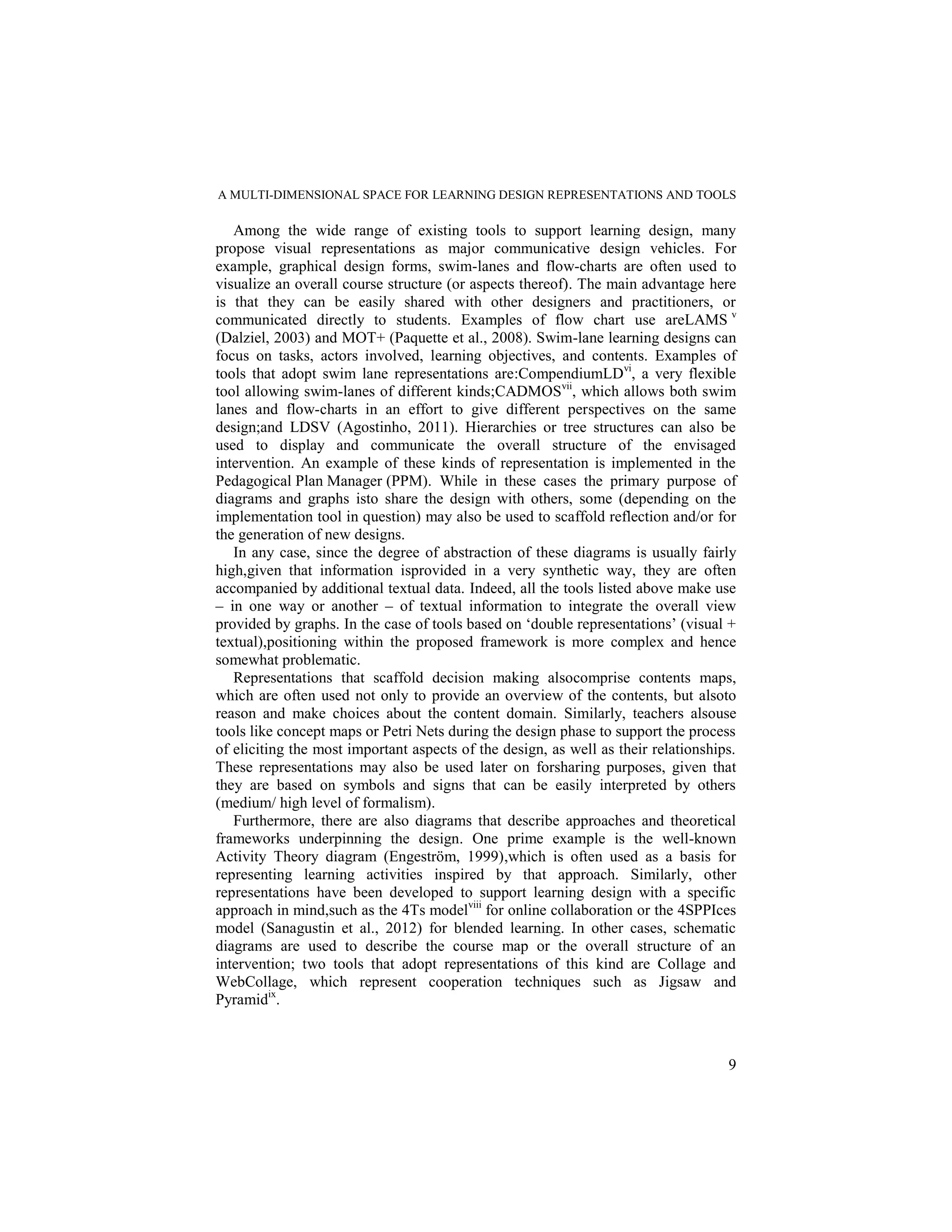 A MULTI-DIMENSIONAL SPACE FOR LEARNING DESIGN REPRESENTATIONS AND TOOLS

   Among the wide range of existing tools to support learning design, many
propose visual representations as major communicative design vehicles. For
example, graphical design forms, swim-lanes and flow-charts are often used to
visualize an overall course structure (or aspects thereof). The main advantage here
is that they can be easily shared with other designers and practitioners, or
communicated directly to students. Examples of flow chart use areLAMS v
(Dalziel, 2003) and MOT+ (Paquette et al., 2008). Swim-lane learning designs can
focus on tasks, actors involved, learning objectives, and contents. Examples of
tools that adopt swim lane representations are:CompendiumLDvi, a very flexible
tool allowing swim-lanes of different kinds;CADMOSvii, which allows both swim
lanes and flow-charts in an effort to give different perspectives on the same
design;and LDSV (Agostinho, 2011). Hierarchies or tree structures can also be
used to display and communicate the overall structure of the envisaged
intervention. An example of these kinds of representation is implemented in the
Pedagogical Plan Manager (PPM). While in these cases the primary purpose of
diagrams and graphs isto share the design with others, some (depending on the
implementation tool in question) may also be used to scaffold reflection and/or for
the generation of new designs.
   In any case, since the degree of abstraction of these diagrams is usually fairly
high,given that information isprovided in a very synthetic way, they are often
accompanied by additional textual data. Indeed, all the tools listed above make use
– in one way or another – of textual information to integrate the overall view
provided by graphs. In the case of tools based on „double representations‟ (visual +
textual),positioning within the proposed framework is more complex and hence
somewhat problematic.
   Representations that scaffold decision making alsocomprise contents maps,
which are often used not only to provide an overview of the contents, but alsoto
reason and make choices about the content domain. Similarly, teachers alsouse
tools like concept maps or Petri Nets during the design phase to support the process
of eliciting the most important aspects of the design, as well as their relationships.
These representations may also be used later on forsharing purposes, given that
they are based on symbols and signs that can be easily interpreted by others
(medium/ high level of formalism).
   Furthermore, there are also diagrams that describe approaches and theoretical
frameworks underpinning the design. One prime example is the well-known
Activity Theory diagram (Engeström, 1999),which is often used as a basis for
representing learning activities inspired by that approach. Similarly, other
representations have been developed to support learning design with a specific
approach in mind,such as the 4Ts modelviii for online collaboration or the 4SPPIces
model (Sanagustin et al., 2012) for blended learning. In other cases, schematic
diagrams are used to describe the course map or the overall structure of an
intervention; two tools that adopt representations of this kind are Collage and
WebCollage, which represent cooperation techniques such as Jigsaw and
Pyramidix.



                                                                                    9
 