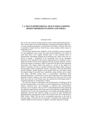 POZZI F., PERSICO D., EARP J.
1. A MULTI-DIMENSIONAL SPACE FOR LEARNING
DESIGN REPRESENTATIONS AND TOOLS
INTRODUCTION
One of the core activities teachers perform as part of their professional practice –
and a crucial aspect for successful attainment of teaching and learning objectives -
is sound conceptual preparation of educational interventions, whatever their form
or granularity (single activities, whole lessons, course modules, whole courses or
programmes, etc.).
Over the ages, educators have adopted a variety of methods, processes and tools
for such preparation, and in most cases these entail production of an artifact of
some kind, from a few roughly sketched notes to more elaborate forms of
representation. Elucidating, shaping and crystallizing one‟s ideas in this way is a
process of design - formulation of the conceptual basis for the subsequent
enactment of the educational intervention. Representing one‟s thinking in such a
design (of whatever form) can be regarded as having a maieutic function, in that it
calls on the teacher to externalize, reflect on and assess her ideas for the subsequent
intervention. The design artifact then stands as a record of the author‟s (or
authors‟) intentions, serving as a possible reminder and support before, during or
after enactment. When set against the teacher‟s experience of how the intervention
actually unfolded, valuable insights can be gained which may well help to refine
the original design for possible reuse. Importantly, design artifacts can be shared
with others, especially among peers, to communicate information about
professional practice, a vital factor in a sector where practitioners have traditionally
operated in relative isolation, even when working in the room next door to each
other, day in day out. In all of these cases, the essential role of the design artifact is
communicating ideas to oneself and/or to others.
Of course the advent of Information and Communication Technologies (ICT)
has had a profound effect on all aspects of social communication, and the fields of
endeavor addressed here, seen essentially as reflection and communication
processes, are no exception. The use of ICT in educational practices has opened up
new didactical opportunities while at the same time introducing an added degree of
complexity; this in turn calls on practitioners to reconsider and perhaps change the
approaches and tools they adopt for design, in a quest for more informed and
methodologically sound practice (Conole, 2012; Mor & Craft, 2012; Earp & Pozzi,
2006; Persico, 2006). This has led to considerable innovation in the field of
learning design, a field that (for the most part) is identified with employment of
methods, digital tools and resources to support a systematic approach to design.
 