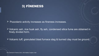3) FİNENESS
 Pozzolanic activity increases as fineness increases.
Volcanic ash, rice husk ash, fly ash, condensed silica fume are obtained in
finely divided form.
Volcanic tuff, granulated blast furnace slag & burned clay must be ground.
Prof. Samirsinh P Parmar, DoCL, DDU-Nadiad, Guajarat, India
 