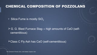 CHEMICAL COMPOSITION OF POZZOLANS
 Silica Fume is mostly SiO2
 G. G. Blast Furnace Slag→ high amounts of CaO (self-
cementitious)
Class C Fly Ash has CaO (self-cementitious)
Prof. Samirsinh P Parmar, DoCL, DDU-Nadiad, Guajarat, India
 