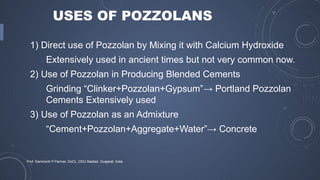 USES OF POZZOLANS
1) Direct use of Pozzolan by Mixing it with Calcium Hydroxide
Extensively used in ancient times but not very common now.
2) Use of Pozzolan in Producing Blended Cements
Grinding “Clinker+Pozzolan+Gypsum”→ Portland Pozzolan
Cements Extensively used
3) Use of Pozzolan as an Admixture
“Cement+Pozzolan+Aggregate+Water”→ Concrete
Prof. Samirsinh P Parmar, DoCL, DDU-Nadiad, Guajarat, India
 