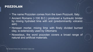 POZZOLAN
• The name Pozzolan comes from the town Pozzuoli, Italy.
• Ancient Romans (~100 B.C.) produced a hydraulic binder
by mixing hydrated lime with soil (predominantly volcanic
ash)
• Horasan mortar, mixing lime with finely divided burned
clay, is extensively used by Ottomans
• Nowadays, the word pozzolan covers a broad range of
natural and artificial materials.
Prof. Samirsinh P Parmar, DoCL, DDU-Nadiad, Guajarat, India
 