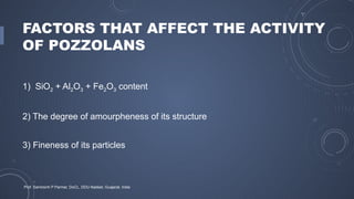FACTORS THAT AFFECT THE ACTIVITY
OF POZZOLANS
1) SiO2 + Al2O3 + Fe2O3 content
2) The degree of amourpheness of its structure
3) Fineness of its particles
Prof. Samirsinh P Parmar, DoCL, DDU-Nadiad, Guajarat, India
 