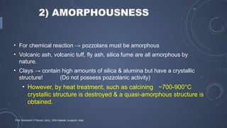 2) AMORPHOUSNESS
• For chemical reaction → pozzolans must be amorphous
• Volcanic ash, volcanic tuff, fly ash, silica fume are all amorphous by
nature.
• Clays → contain high amounts of silica & alumina but have a crystallic
structure! (Do not possess pozzolanic activity)
• However, by heat treatment, such as calcining ~700-900°C
crystallic structure is destroyed & a quasi-amorphous structure is
obtained.
Prof. Samirsinh P Parmar, DoCL, DDU-Nadiad, Guajarat, India
 