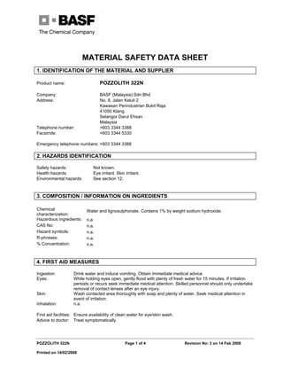 MATERIAL SAFETY DATA SHEET
POZZOLITH 322N Page 1 of 4 Revision No: 3 on 14 Feb 2008
Printed on 14/02/2008
1. IDENTIFICATION OF THE MATERIAL AND SUPPLIER
Product name: POZZOLITH 322N
Company: BASF (Malaysia) Sdn Bhd
Address: No. 8, Jalan Keluli 2
Kawasan Perindustrian Bukit Raja
41050 Klang
Selangor Darul Ehsan
Malaysia
Telephone number: +603 3344 3388
Facsimile: +603 3344 5330
Emergency telephone numbers: +603 3344 3388
2. HAZARDS IDENTIFICATION
Safety hazards: Not known.
Health hazards: Eye irritant. Skin irritant.
Environmental hazards: See section 12.
3. COMPOSITION / INFORMATION ON INGREDIENTS
Chemical
characterization:
Water and lignosulphonate. Contains 1% by weight sodium hydroxide.
Hazardous Ingredients: n.a.
CAS No: n.a.
Hazard symbols: n.a.
R-phrases: n.a.
% Concentration: n.a.
4. FIRST AID MEASURES
Ingestion: Drink water and induce vomiting. Obtain immediate medical advice.
Eyes: While holding eyes open, gently flood with plenty of fresh water for 15 minutes. If irritation
persists or recurs seek immediate medical attention. Skilled personnel should only undertake
removal of contact lenses after an eye injury.
Skin: Wash contacted area thoroughly with soap and plenty of water. Seek medical attention in
event of irritation.
Inhalation: n.a.
First aid facilities: Ensure availability of clean water for eye/skin wash.
Advice to doctor: Treat symptomatically.
 