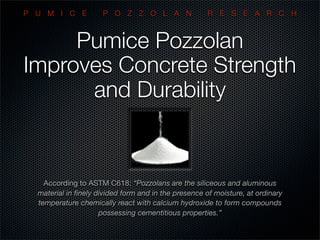 Pumice Pozzolan
Improves Concrete Strength
and Durability
According to ASTM C618: “Pozzolans are the siliceous and aluminous
material in ﬁnely divided form and in the presence of moisture, at ordinary
temperature chemically react with calcium hydroxide to form compounds
possessing cementitious properties.”
P U M I C E P O Z Z O L A N R E S E A R C H
 