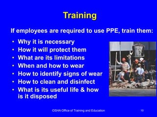 OSHA Office of Training and Education 10
Training
• Why it is necessary
• How it will protect them
• What are its limitations
• When and how to wear
• How to identify signs of wear
• How to clean and disinfect
• What is its useful life & how
is it disposed
If employees are required to use PPE, train them:
 
