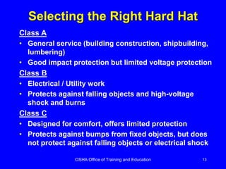 OSHA Office of Training and Education 13
Selecting the Right Hard Hat
Class A
• General service (building construction, shipbuilding,
lumbering)
• Good impact protection but limited voltage protection
Class B
• Electrical / Utility work
• Protects against falling objects and high-voltage
shock and burns
Class C
• Designed for comfort, offers limited protection
• Protects against bumps from fixed objects, but does
not protect against falling objects or electrical shock
 