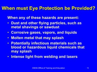 OSHA Office of Training and Education 15
When must Eye Protection be Provided?
When any of these hazards are present:
• Dust and other flying particles, such as
metal shavings or sawdust
• Corrosive gases, vapors, and liquids
• Molten metal that may splash
• Potentially infectious materials such as
blood or hazardous liquid chemicals that
may splash
• Intense light from welding and lasers
 