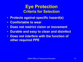 OSHA Office of Training and Education 16
Eye Protection
Criteria for Selection
• Protects against specific hazard(s)
• Comfortable to wear
• Does not restrict vision or movement
• Durable and easy to clean and disinfect
• Does not interfere with the function of
other required PPE
 